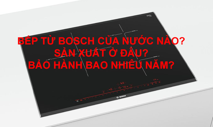 Bếp từ Bosch của nước nào? Sản xuất ở đâu? Bảo hành bao nhiêu năm?