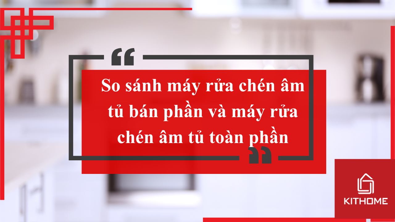 So sánh máy rửa chén âm tủ bán phần và máy rửa chén âm tủ toàn phần. Nên mua loại nào cho gia đình