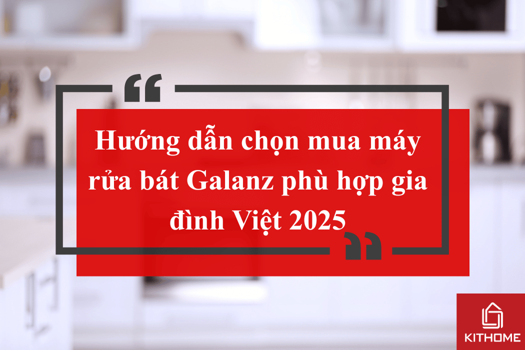Hướng dẫn chọn mua máy rửa bát Galanz phù hợp gia đình Việt 2025 | Kithome 102 1 31 1