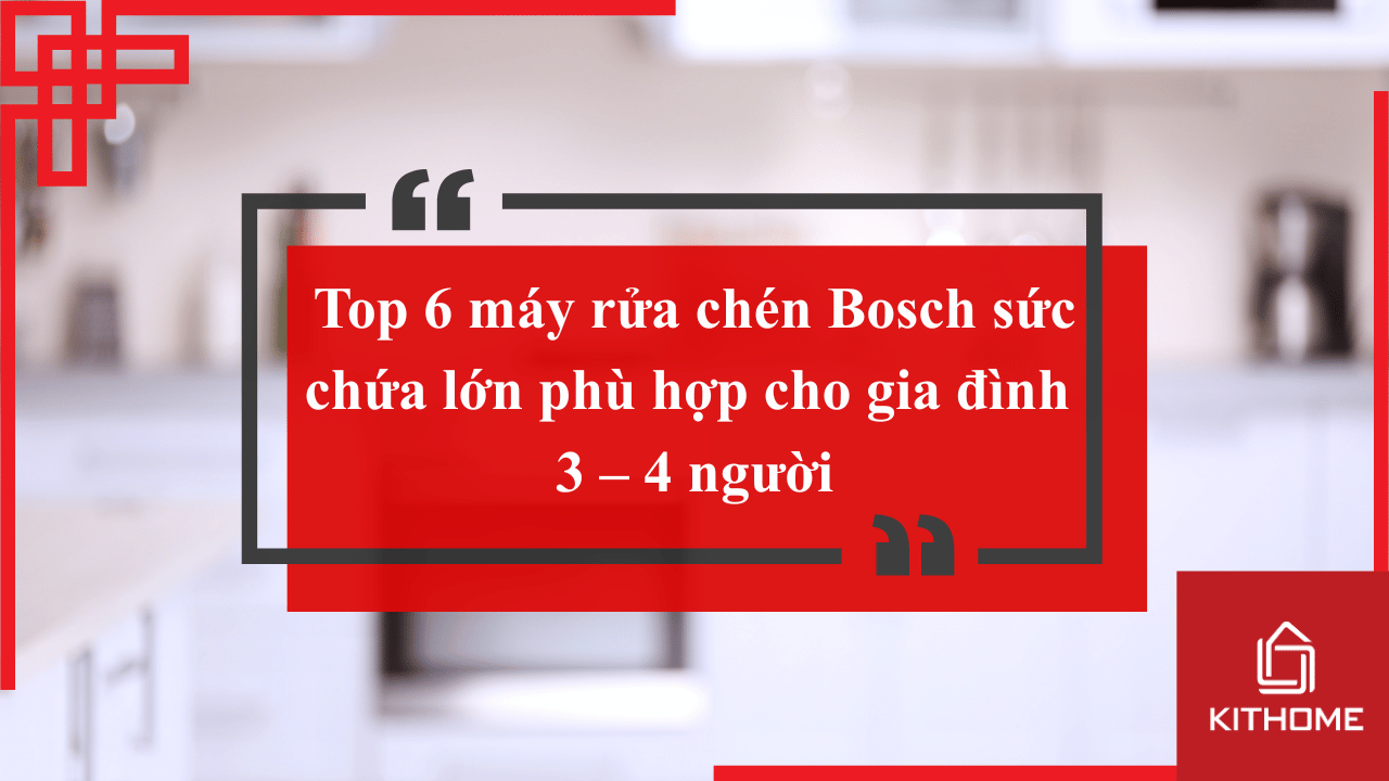 Top 6 máy rửa chén Bosch sức chứa lớn phù hợp cho gia đình 3 – 4 người