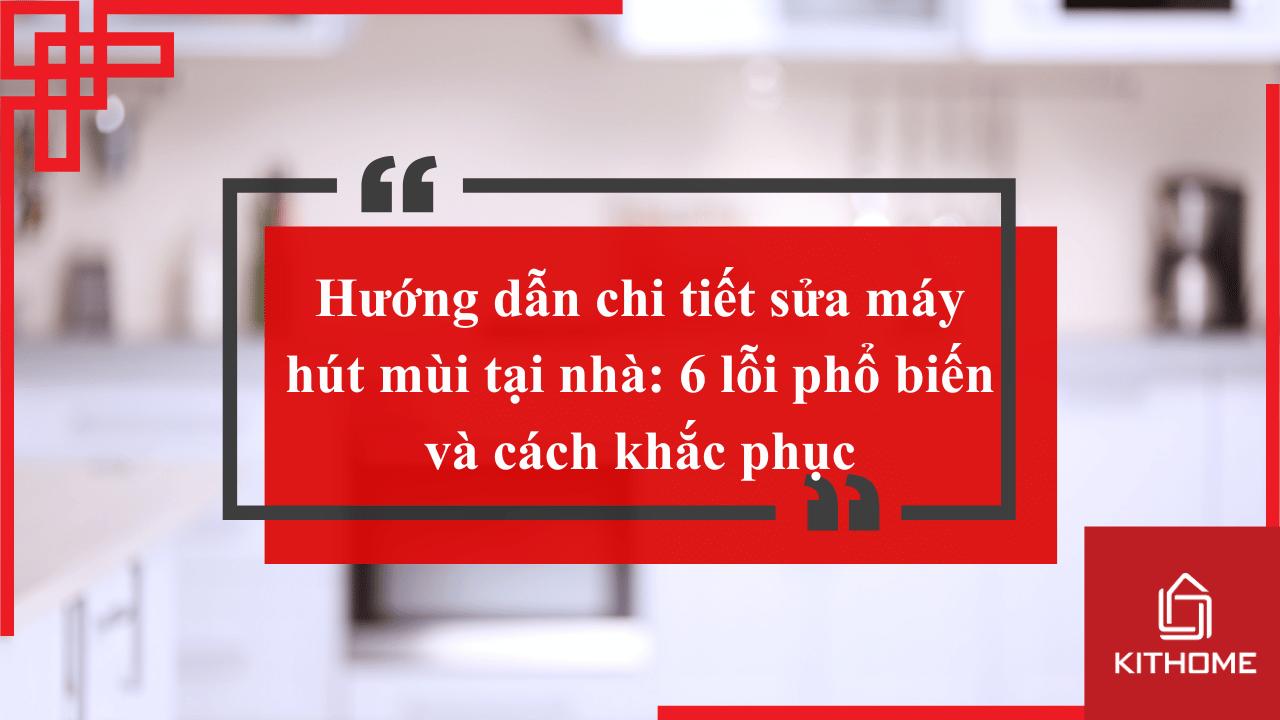 Hướng dẫn chi tiết sửa máy hút mùi tại nhà: 6 lỗi phổ biến và cách khắc phục| Bếp Kithome