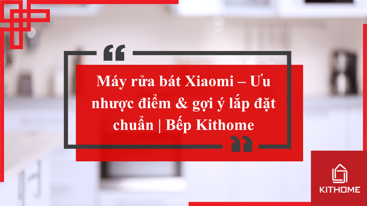 Máy rửa bát Xiaomi – Ưu nhược điểm & gợi ý lắp đặt 2025 chuẩn | Bếp Kithome