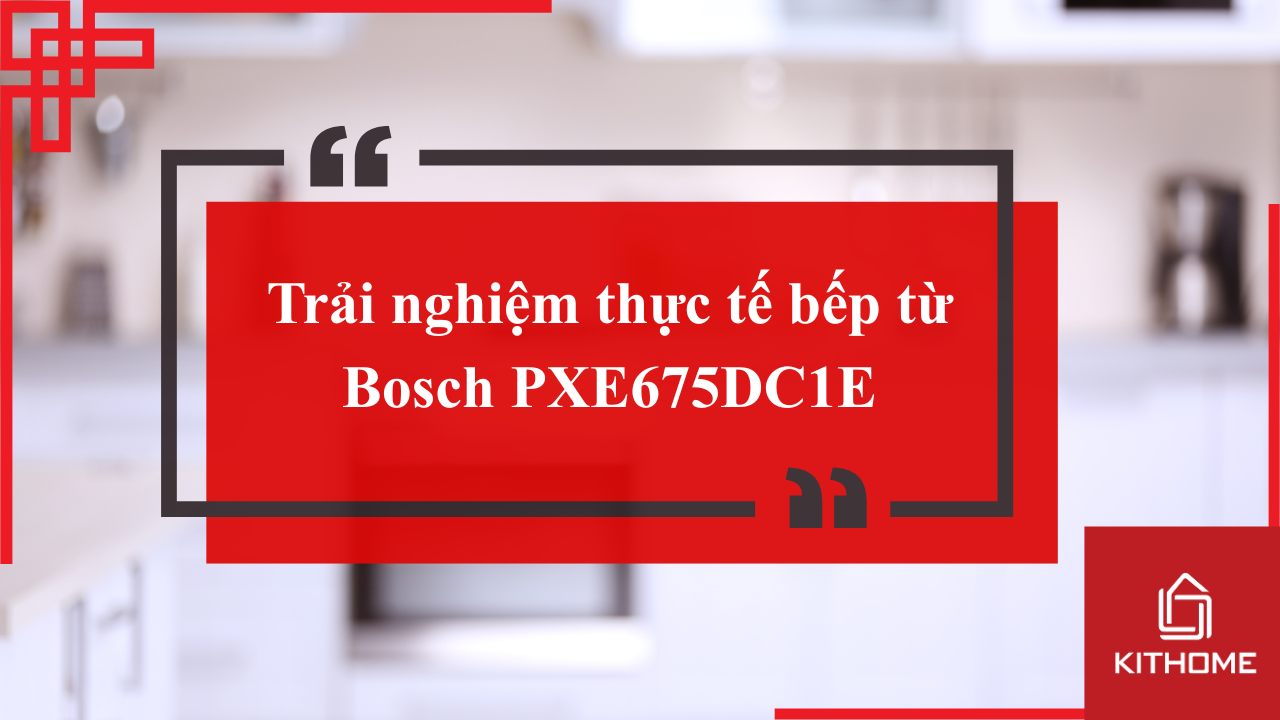 Trải nghiệm thực tế bếp từ Bosch PXE675DC1E: Nhanh – Tiện – An toàn | Kithome