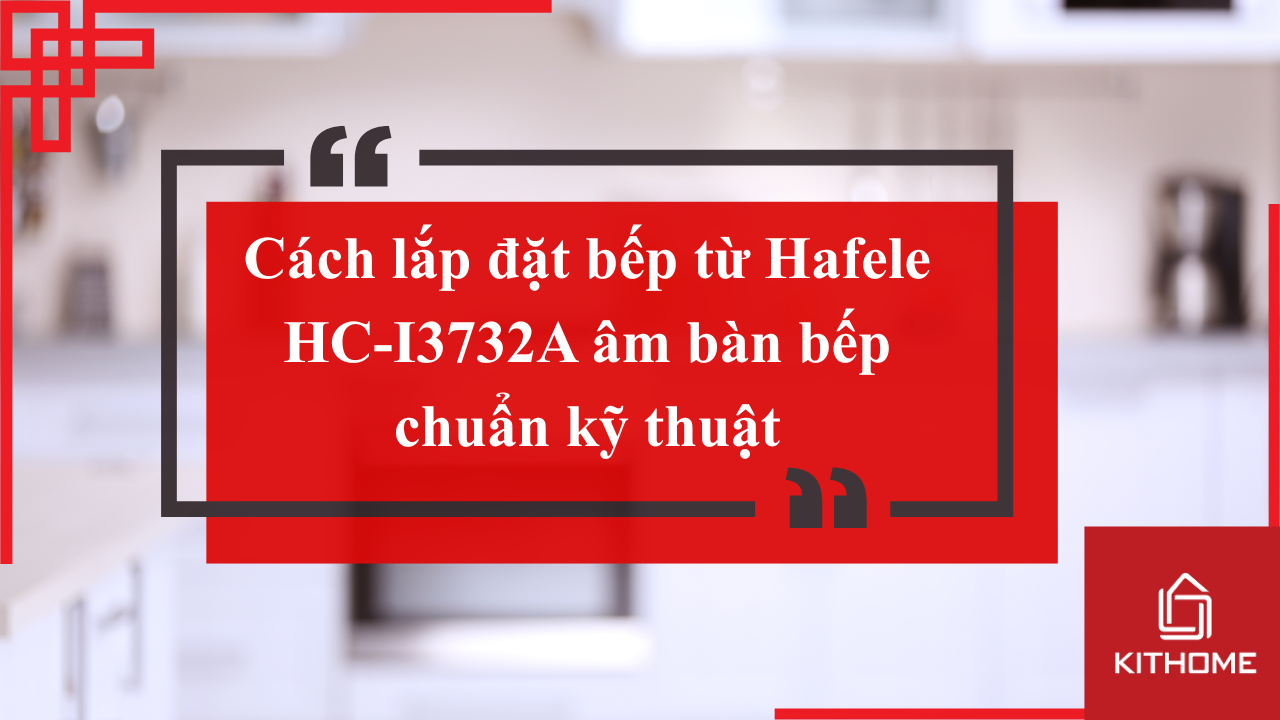 Cách lắp đặt bếp từ Hafele HC-I3732A âm bàn bếp chuẩn kỹ thuật | Kithome