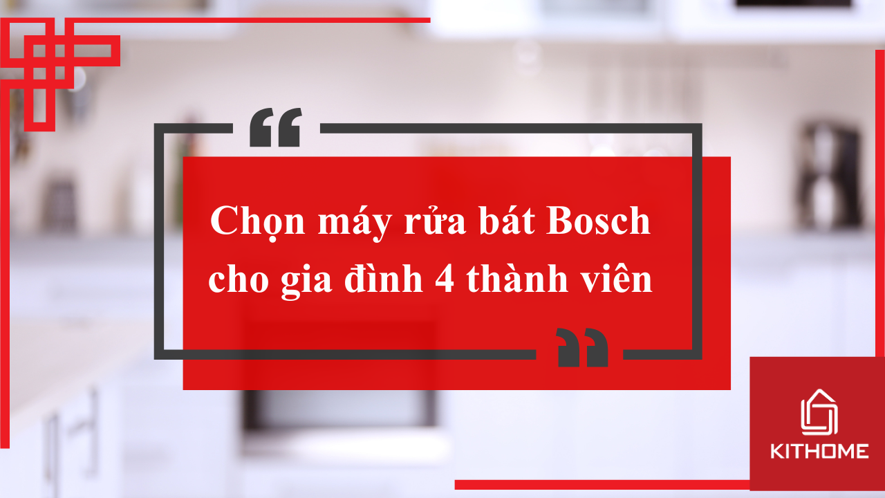 Chọn máy rửa bát Bosch cho gia đình 4 thành viên: Gợi ý loại tốt nhất và cách lắp đặt chuẩn | Kithome