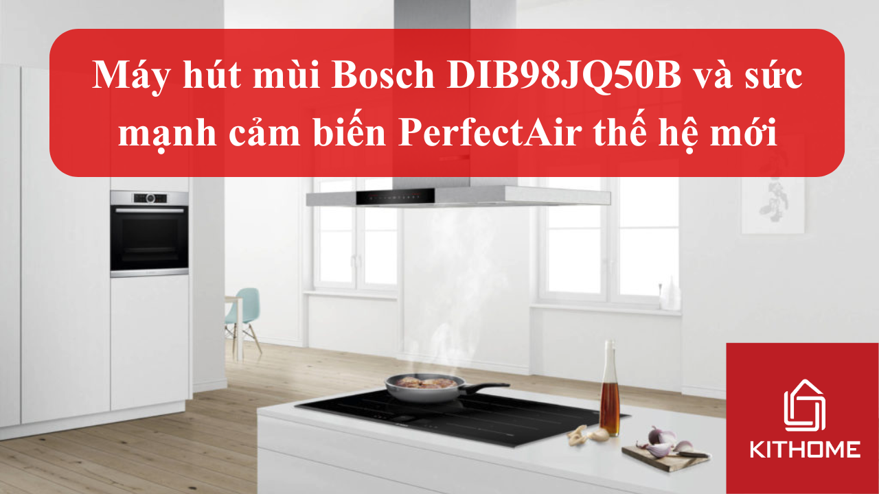 Khử mùi chuẩn chuyên gia: Máy hút mùi Bosch DIB98JQ50B và sức mạnh cảm biến PerfectAir thế hệ mới | Kithome